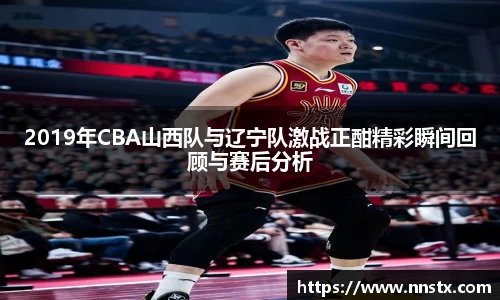 2019年CBA山西队与辽宁队激战正酣精彩瞬间回顾与赛后分析